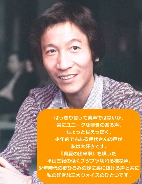 筒美京平さんは松本伊代の声を気に入っていたとコメント「はっきり言って美声ではないが、実にユニークな響きのある声、ちょっと甘えっぽく、少年的でもある伊代さんの声が私は大好きです。【真夏の出来事】を唄った平山三紀の低くブツブツ切れるような声、少年時代の郷ひろみの妙に鼻に抜ける声とともに私の好きな三大ヴォイスの一つです。」